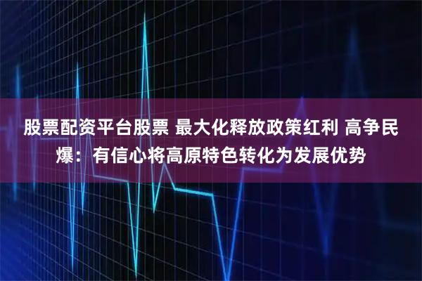 股票配资平台股票 最大化释放政策红利 高争民爆：有信心将高原特色转化为发展优势