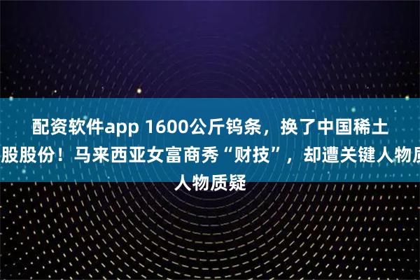 配资软件app 1600公斤钨条，换了中国稀土4亿股股份！马来西亚女富商秀“财技”，却遭关键人物质疑