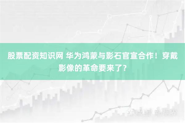 股票配资知识网 华为鸿蒙与影石官宣合作！穿戴影像的革命要来了？