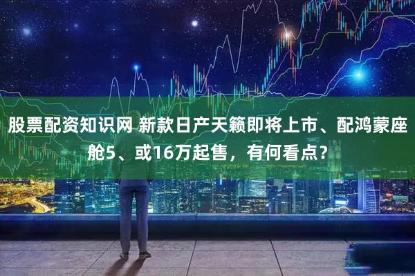 股票配资知识网 新款日产天籁即将上市、配鸿蒙座舱5、或16万起售，有何看点？