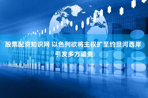 股票配资知识网 以色列欲将主权扩至约旦河西岸 引发多方谴责
