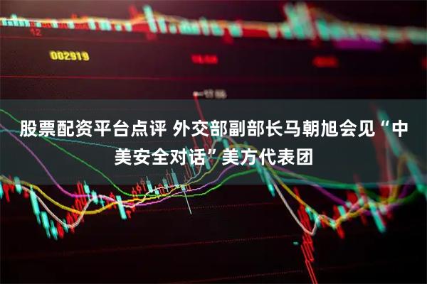 股票配资平台点评 外交部副部长马朝旭会见“中美安全对话”美方代表团