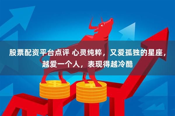 股票配资平台点评 心灵纯粹，又爱孤独的星座，越爱一个人，表现得越冷酷