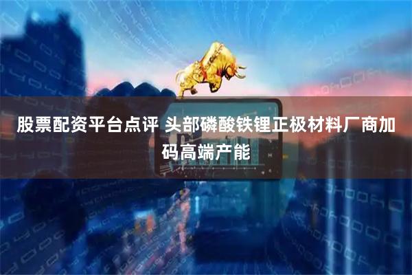 股票配资平台点评 头部磷酸铁锂正极材料厂商加码高端产能