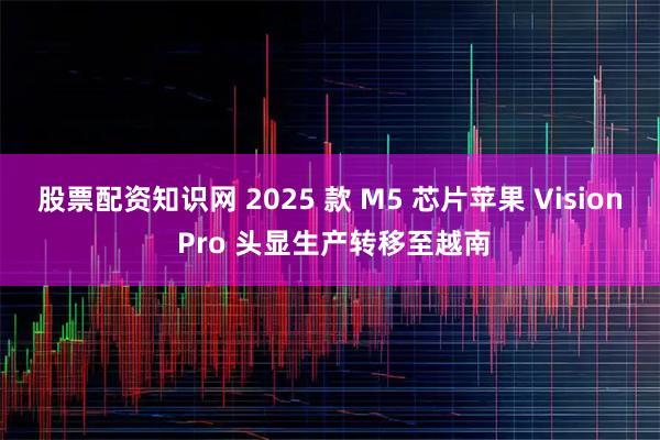 股票配资知识网 2025 款 M5 芯片苹果 Vision Pro 头显生产转移至越南