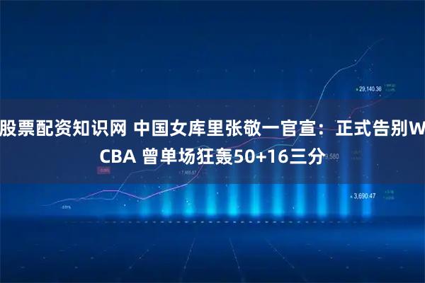 股票配资知识网 中国女库里张敬一官宣：正式告别WCBA 曾单场狂轰50+16三分
