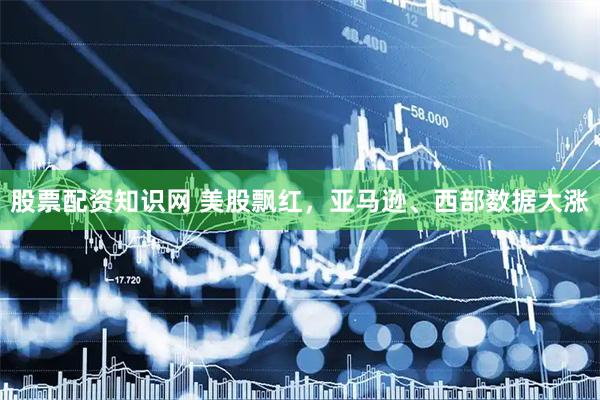 股票配资知识网 美股飘红，亚马逊、西部数据大涨