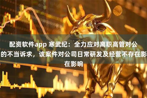 配资软件app 寒武纪：全力应对离职高管对公司的不当诉求，该案件对公司日常研发及经营不存在影响