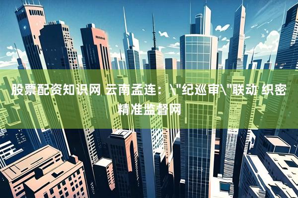 股票配资知识网 云南孟连：＂纪巡审＂联动 织密精准监督网