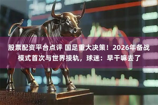 股票配资平台点评 国足重大决策！2026年备战模式首次与世界接轨，球迷：早干嘛去了