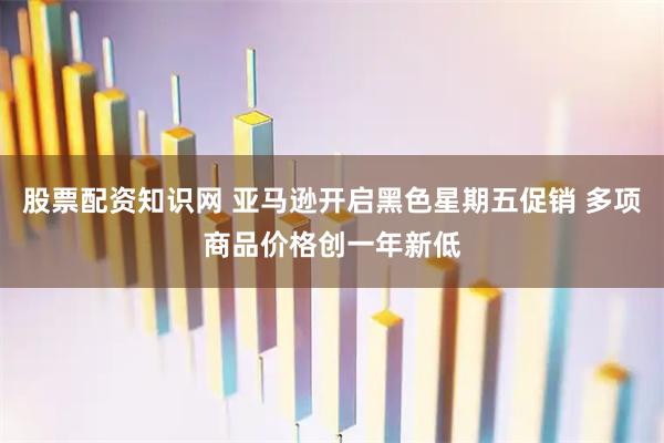 股票配资知识网 亚马逊开启黑色星期五促销 多项商品价格创一年新低
