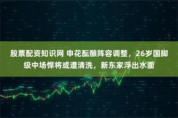 股票配资知识网 申花酝酿阵容调整，26岁国脚级中场悍将或遭清洗，新东家浮出水面