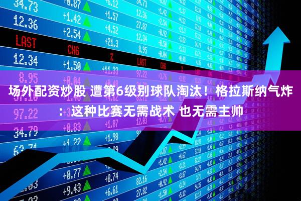 场外配资炒股 遭第6级别球队淘汰！格拉斯纳气炸：这种比赛无需战术 也无需主帅