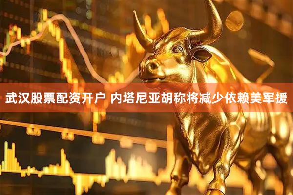 武汉股票配资开户 内塔尼亚胡称将减少依赖美军援