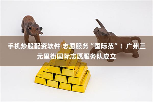 手机炒股配资软件 志愿服务“国际范”！广州三元里街国际志愿服务队成立