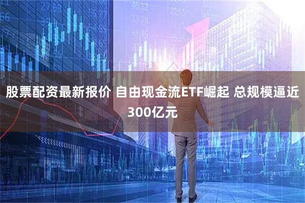 股票配资最新报价 自由现金流ETF崛起 总规模逼近300亿元