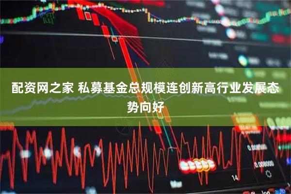 配资网之家 私募基金总规模连创新高行业发展态势向好