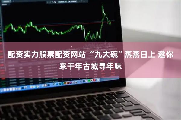 配资实力股票配资网站 “九大碗”蒸蒸日上 邀你来千年古城寻年味