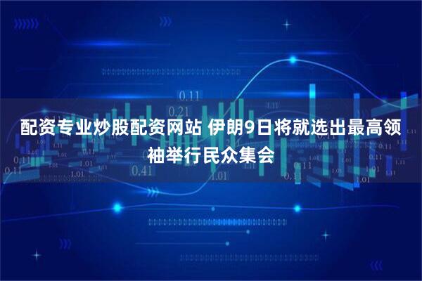 配资专业炒股配资网站 伊朗9日将就选出最高领袖举行民众集会
