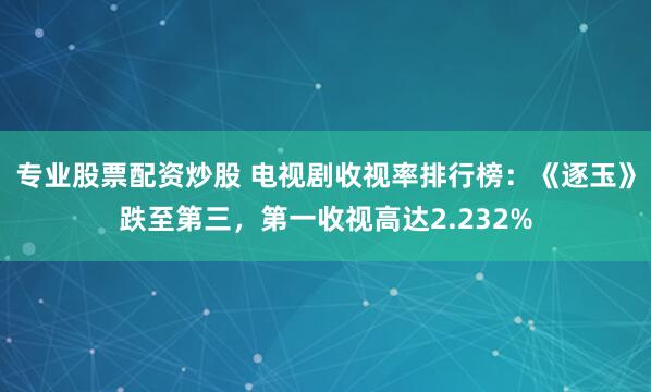 专业股票配资炒股 电视剧收视率排行榜：《逐玉》跌至第三，第一收视高达2.232%