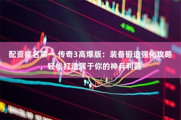 配资排名第一 传奇3高爆版：装备锻造强化攻略，轻松打造属于你的神兵利器