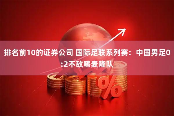 排名前10的证券公司 国际足联系列赛：中国男足0:2不敌喀麦隆队
