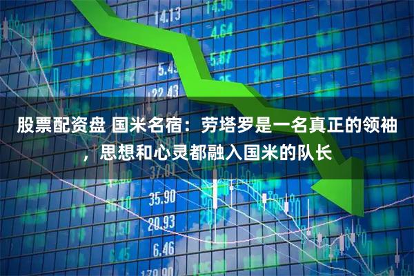 股票配资盘 国米名宿：劳塔罗是一名真正的领袖，思想和心灵都融入国米的队长