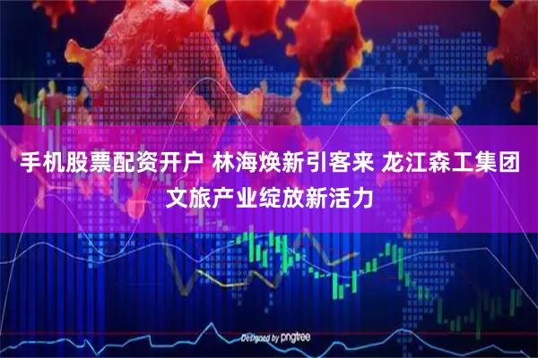 手机股票配资开户 林海焕新引客来 龙江森工集团文旅产业绽放新活力
