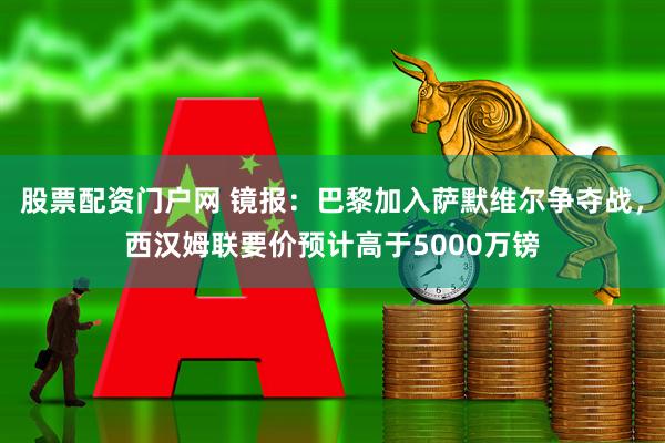 股票配资门户网 镜报：巴黎加入萨默维尔争夺战，西汉姆联要价预计高于5000万镑