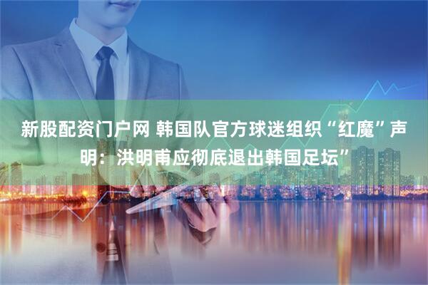 新股配资门户网 韩国队官方球迷组织“红魔”声明：洪明甫应彻底退出韩国足坛”