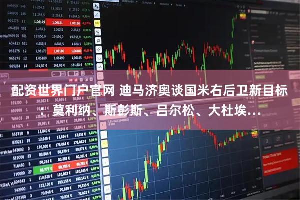 配资世界门户官网 迪马济奥谈国米右后卫新目标：莫利纳、斯彭斯、吕尔松、大杜埃…