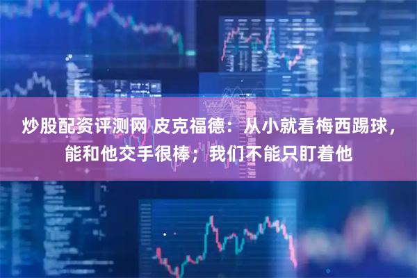 炒股配资评测网 皮克福德：从小就看梅西踢球，能和他交手很棒；我们不能只盯着他