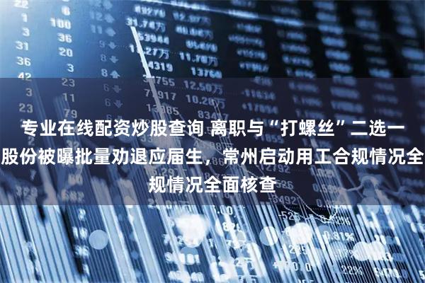 专业在线配资炒股查询 离职与“打螺丝”二选一？星宇股份被曝批量劝退应届生，常州启动用工合规情况全面核查